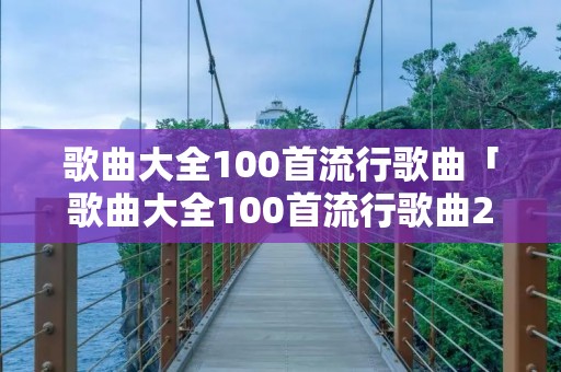 歌曲大全100首流行歌曲「歌曲大全100首流行歌曲2023」