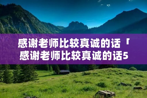 感谢老师比较真诚的话「感谢老师比较真诚的话50词怎么说」