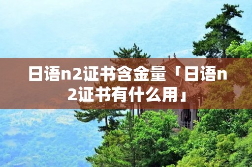 日语n2证书含金量「日语n2证书有什么用」 日语n2证书含金量「日语n2证书有什么用」