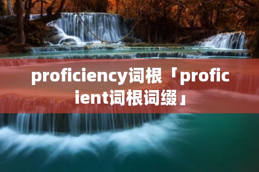proficiency词根「proficient词根词缀」 proficiency词根「proficient词根词缀」