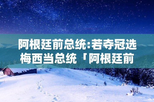 阿根廷前总统:若夺冠选梅西当总统「阿根廷前总统若夺冠选梅西当总统一」 阿根廷前总统:若夺冠选梅西当总统「阿根廷前总统若夺冠选梅西当总统一」