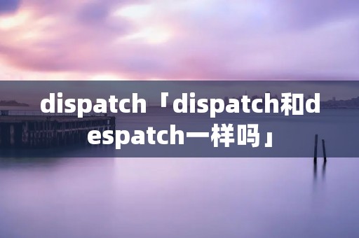 dispatch「dispatch和despatch一样吗」