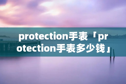 protection手表「protection手表多少钱」 protection手表「protection手表多少钱」