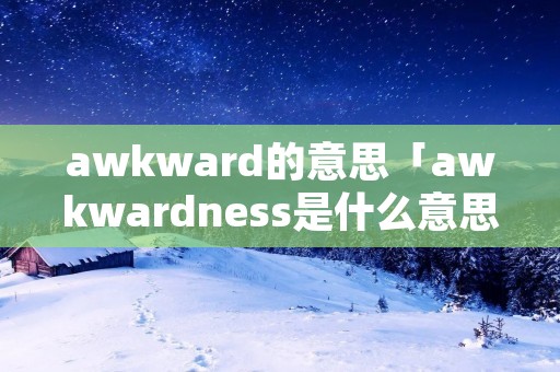 awkward的意思「awkwardness是什么意思中文翻译成」