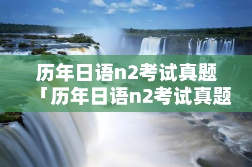 历年日语n2考试真题「历年日语n2考试真题及答案」