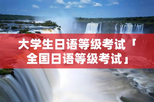 大学生日语等级考试「全国日语等级考试」 大学生日语等级考试「全国日语等级考试」