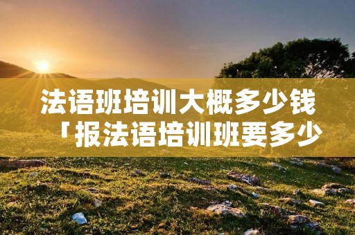 法语班培训大概多少钱「报法语培训班要多少钱」