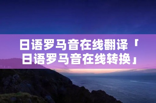 日语罗马音在线翻译「日语罗马音在线转换」