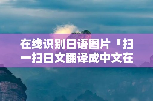 在线识别日语图片「扫一扫日文翻译成中文在线」 在线识别日语图片「扫一扫日文翻译成中文在线」