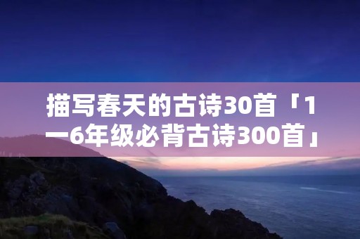 描写春天的古诗30首「1一6年级必背古诗300首」