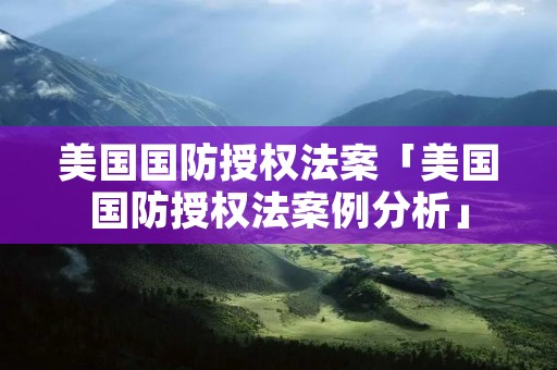 美国国防授权法案「美国国防授权法案例分析」