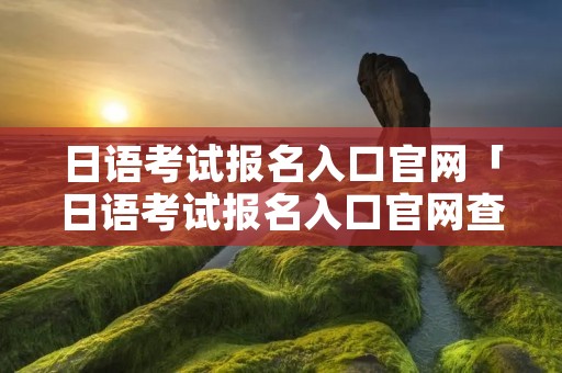 日语考试报名入口官网「日语考试报名入口官网查询」