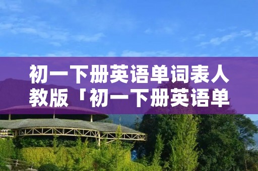 初一下册英语单词表人教版「初一下册英语单词表人教版跟读」