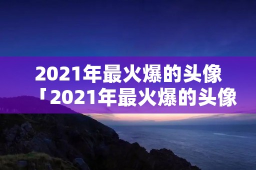 2021年最火爆的头像「2021年最火爆的头像霸气」