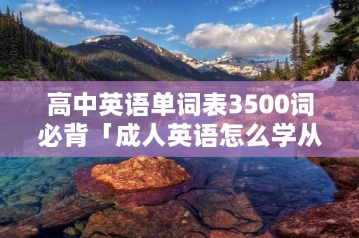 高中英语单词表3500词必背「成人英语怎么学从零开始」