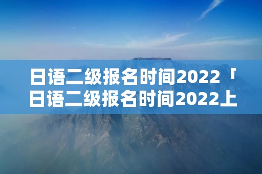 日语二级报名时间2022「日语二级报名时间2022上半年」 日语二级报名时间2022「日语二级报名时间2022上半年」