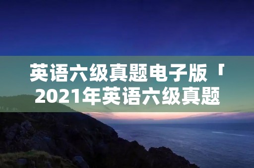 英语六级真题电子版「2021年英语六级真题电子版」