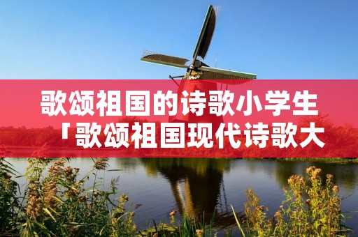 歌颂祖国的诗歌小学生「歌颂祖国现代诗歌大全100首」