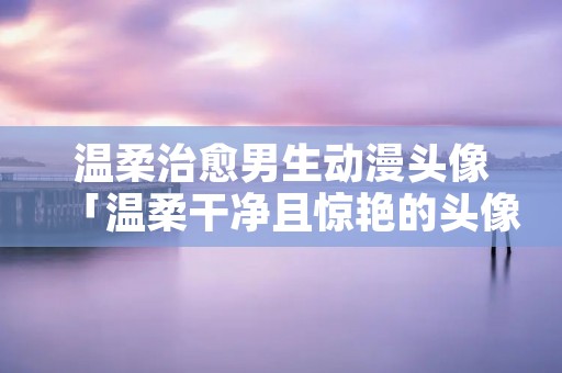 温柔治愈男生动漫头像「温柔干净且惊艳的头像男」