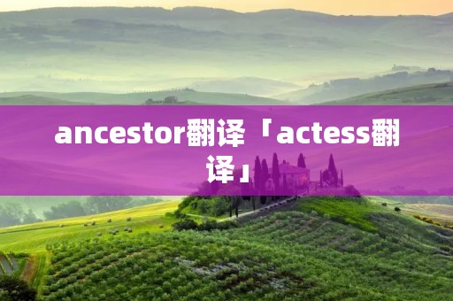 ancestor翻译「actess翻译」
