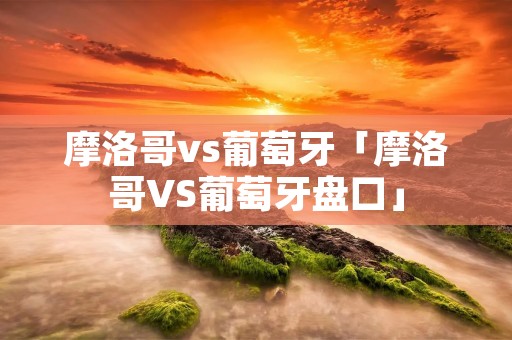 摩洛哥vs葡萄牙「摩洛哥VS葡萄牙盘口」