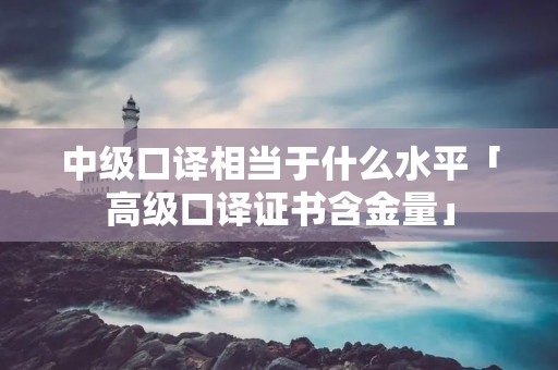 中级口译相当于什么水平「高级口译证书含金量」