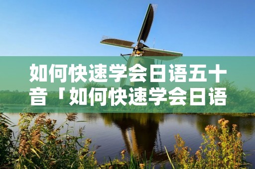 如何快速学会日语五十音「如何快速学会日语五十音图」 如何快速学会日语五十音「如何快速学会日语五十音图」