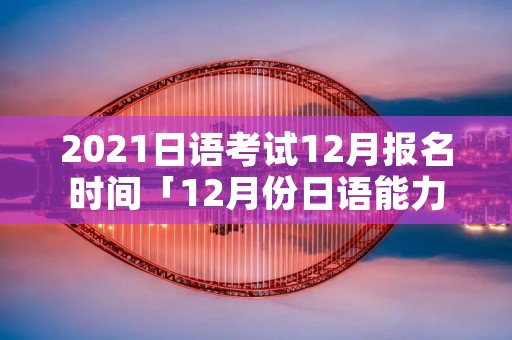 2021日语考试12月报名时间「12月份日语能力考试报名时间」 2021日语考试12月报名时间「12月份日语能力考试报名时间」