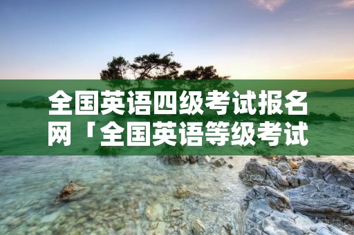 全国英语四级考试报名网「全国英语等级考试」