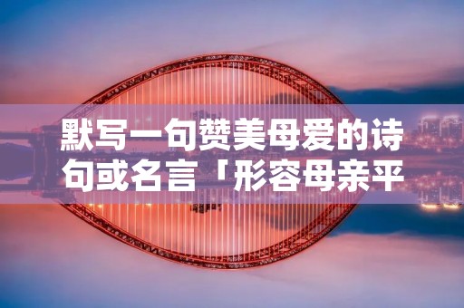 默写一句赞美母爱的诗句或名言「形容母亲平凡而伟大的句子」