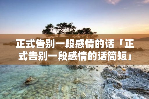 正式告别一段感情的话「正式告别一段感情的话简短」