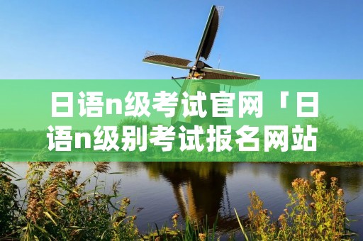 日语n级考试官网「日语n级别考试报名网站」