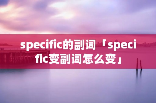 specific的副词「specific变副词怎么变」