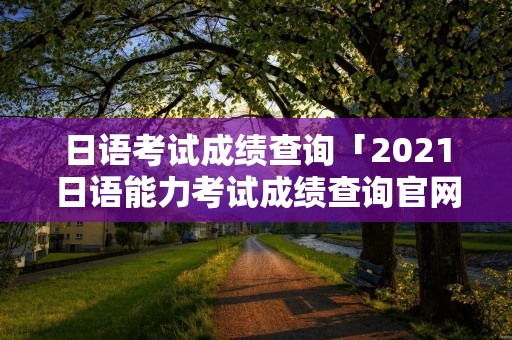 日语考试成绩查询「2021日语能力考试成绩查询官网」 日语考试成绩查询「2021日语能力考试成绩查询官网」