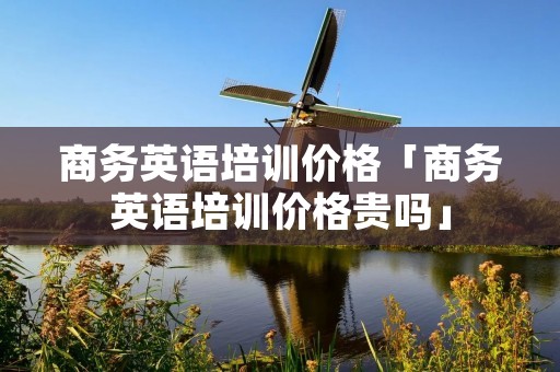 商务英语培训价格「商务英语培训价格贵吗」 商务英语培训价格「商务英语培训价格贵吗」