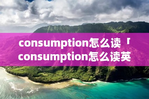 consumption怎么读「consumption怎么读英语单词」 consumption怎么读「consumption怎么读英语单词」