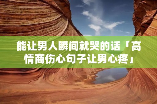 能让男人瞬间就哭的话「高情商伤心句子让男心疼」 能让男人瞬间就哭的话「高情商伤心句子让男心疼」