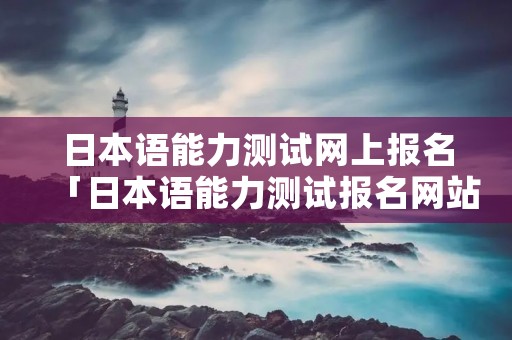 日本语能力测试网上报名「日本语能力测试报名网站报名」