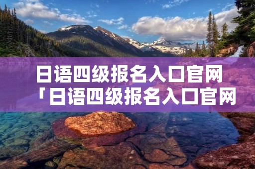 日语四级报名入口官网「日语四级报名入口官网查询」