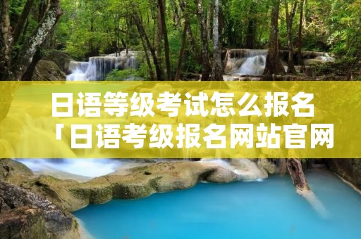 日语等级考试怎么报名「日语考级报名网站官网」 日语等级考试怎么报名「日语考级报名网站官网」