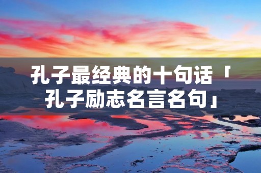 孔子最经典的十句话「孔子励志名言名句」 孔子最经典的十句话「孔子励志名言名句」