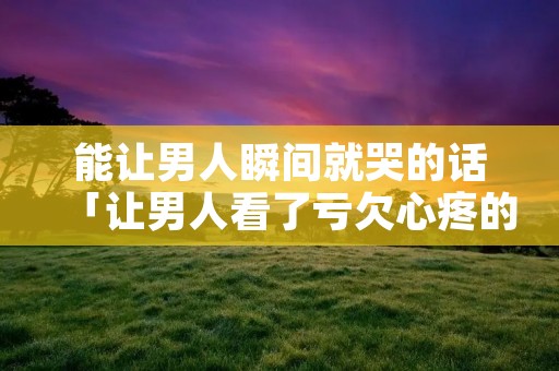 能让男人瞬间就哭的话「让男人看了亏欠心疼的话」