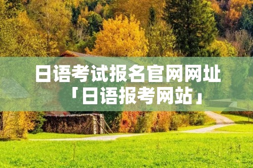 日语考试报名官网网址「日语报考网站」