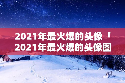 2021年最火爆的头像「2021年最火爆的头像图片」