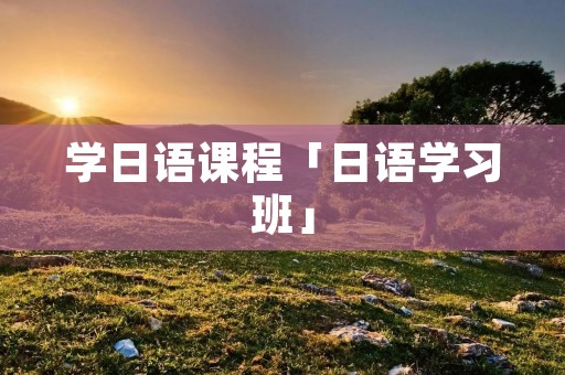 学日语课程「日语学习班」 学日语课程「日语学习班」