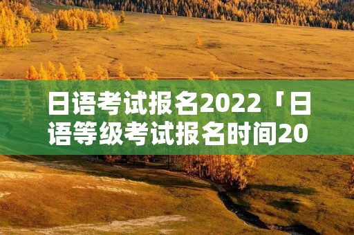日语考试报名2022「日语等级考试报名时间2023」