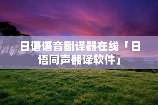 日语语音翻译器在线「日语同声翻译软件」