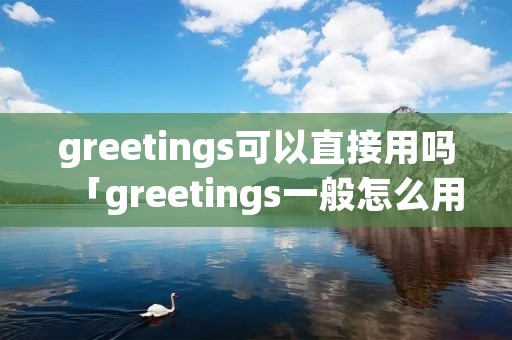 greetings可以直接用吗「greetings一般怎么用」