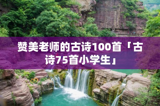 赞美老师的古诗100首「古诗75首小学生」 赞美老师的古诗100首「古诗75首小学生」