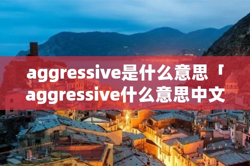 aggressive是什么意思「aggressive什么意思中文意思」 aggressive是什么意思「aggressive什么意思中文意思」